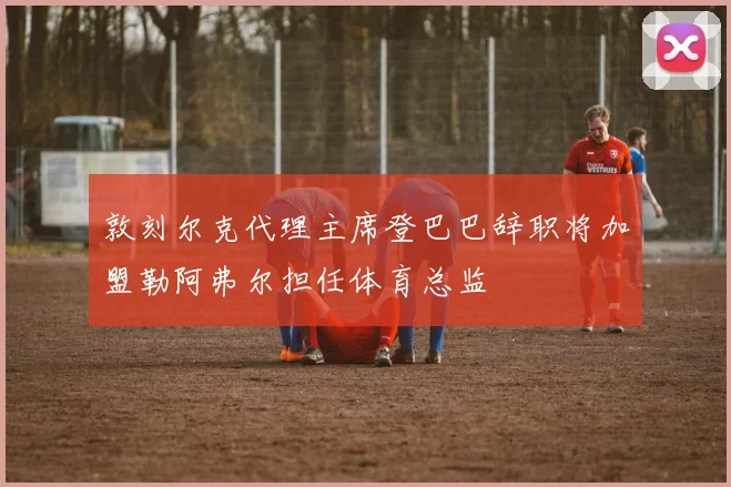 敦刻尔克代理主席登巴巴辞职将加盟勒阿弗尔担任体育总监
